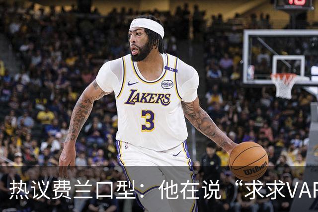 热议费兰口型：他在说“求求VAR让球进吧”；有点可怜；他太难了